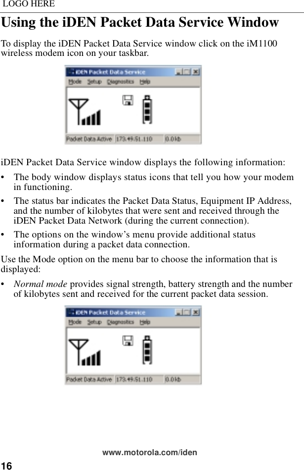 16LOGO HEREwww.motorola.com/idenUsing the iDEN Packet Data Service Window To display the iDEN Packet Data Service window click on the iM1100 wireless modem icon on your taskbar.iDEN Packet Data Service window displays the following information:•    The body window displays status icons that tell you how your modem in functioning.•    The status bar indicates the Packet Data Status, Equipment IP Address, and the number of kilobytes that were sent and received through the iDEN Packet Data Network (during the current connection).•    The options on the window’s menu provide additional status information during a packet data connection.Use the Mode option on the menu bar to choose the information that is displayed:•    Normal mode provides signal strength, battery strength and the number of kilobytes sent and received for the current packet data session.