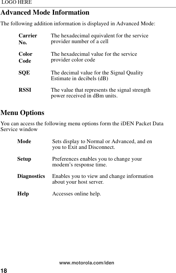 18LOGO HEREwww.motorola.com/idenAdvanced Mode InformationThe following addition information is displayed in Advanced Mode:Menu OptionsYou can access the following menu options form the iDEN Packet Data Service windowCarrier No. The hexadecimal equivalent for the service provider number of a cellColor Code The hexadecimal value for the service provider color codeSQE The decimal value for the Signal Quality Estimate in decibels (dB)RSSI The value that represents the signal strength power received in dBm units.Mode Sets display to Normal or Advanced, and en you to Exit and Disconnect.Setup Preferences enables you to change your modem’s response time.Diagnostics Enables you to view and change information about your host server.Help Accesses online help.