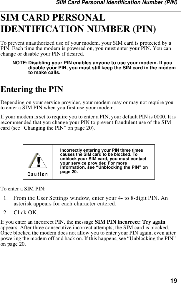 19SIM Card Personal Identification Number (PIN)SIM CARD PERSONAL IDENTIFICATION NUMBER (PIN) To prevent unauthorized use of your modem, your SIM card is protected by a PIN. Each time the modem is powered on, you must enter your PIN. You can change or disable your PIN if desired.NOTE: Disabling your PIN enables anyone to use your modem. If you disable your PIN, you must still keep the SIM card in the modem to make calls.Entering the PINDepending on your service provider, your modem may or may not require you to enter a SIM PIN when you first use your modem.If your modem is set to require you to enter a PIN, your default PIN is 0000. It is recommended that you change your PIN to prevent fraudulent use of the SIM card (see “Changing the PIN” on page 20).To enter a SIM PIN:  1.  From the User Settings window, enter your 4- to 8-digit PIN. An asterisk appears for each character entered.   2.  Click OK.If you enter an incorrect PIN, the message SIM PIN incorrect: Try again appears. After three consecutive incorrect attempts, the SIM card is blocked. Once blocked the modem does not allow you to enter your PIN again, even after powering the modem off and back on. If this happens, see “Unblocking the PIN” on page 20.Incorrectly entering your PIN three times causes the SIM card to be blocked. To unblock your SIM card, you must contact your service provider. For more information, see “Unblocking the PIN” on page 20.!C a u t i o n
