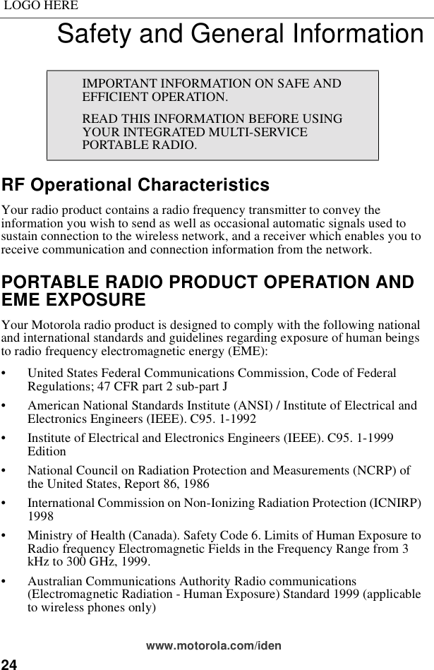 24LOGO HEREwww.motorola.com/idenSafety and General InformationRF Operational CharacteristicsYour radio product contains a radio frequency transmitter to convey the information you wish to send as well as occasional automatic signals used to sustain connection to the wireless network, and a receiver which enables you to receive communication and connection information from the network.PORTABLE RADIO PRODUCT OPERATION AND EME EXPOSUREYour Motorola radio product is designed to comply with the following national and international standards and guidelines regarding exposure of human beings to radio frequency electromagnetic energy (EME):• United States Federal Communications Commission, Code of Federal Regulations; 47 CFR part 2 sub-part J• American National Standards Institute (ANSI) / Institute of Electrical and Electronics Engineers (IEEE). C95. 1-1992• Institute of Electrical and Electronics Engineers (IEEE). C95. 1-1999 Edition• National Council on Radiation Protection and Measurements (NCRP) of the United States, Report 86, 1986 • International Commission on Non-Ionizing Radiation Protection (ICNIRP) 1998• Ministry of Health (Canada). Safety Code 6. Limits of Human Exposure to Radio frequency Electromagnetic Fields in the Frequency Range from 3 kHz to 300 GHz, 1999.• Australian Communications Authority Radio communications (Electromagnetic Radiation - Human Exposure) Standard 1999 (applicable to wireless phones only)IMPORTANT INFORMATION ON SAFE AND EFFICIENT OPERATION. READ THIS INFORMATION BEFORE USING YOUR INTEGRATED MULTI-SERVICE PORTABLE RADIO.