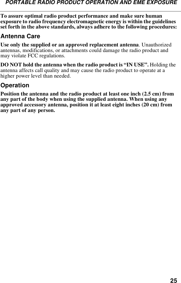 25PORTABLE RADIO PRODUCT OPERATION AND EME EXPOSURETo assure optimal radio product performance and make sure human exposure to radio frequency electromagnetic energy is within the guidelines set forth in the above standards, always adhere to the following procedures:Antenna CareUse only the supplied or an approved replacement antenna. Unauthorized antennas, modifications, or attachments could damage the radio product and may violate FCC regulations. DO NOT hold the antenna when the radio product is “IN USE”. Holding the antenna affects call quality and may cause the radio product to operate at a higher power level than needed.OperationPosition the antenna and the radio product at least one inch (2.5 cm) from any part of the body when using the supplied antenna. When using any approved accessory antenna, position it at least eight inches (20 cm) from any part of any person.