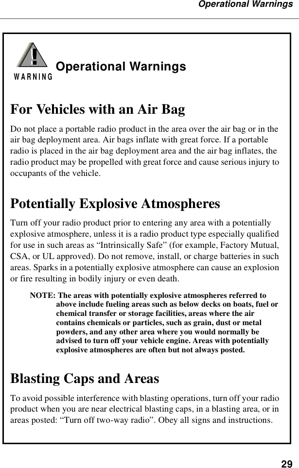 29Operational WarningsOperational WarningsFor Vehicles with an Air BagDo not place a portable radio product in the area over the air bag or in the air bag deployment area. Air bags inflate with great force. If a portable radio is placed in the air bag deployment area and the air bag inflates, the radio product may be propelled with great force and cause serious injury to occupants of the vehicle. Potentially Explosive AtmospheresTurn off your radio product prior to entering any area with a potentially explosive atmosphere, unless it is a radio product type especially qualified for use in such areas as “Intrinsically Safe” (for example, Factory Mutual, CSA, or UL approved). Do not remove, install, or charge batteries in such areas. Sparks in a potentially explosive atmosphere can cause an explosion or fire resulting in bodily injury or even death.NOTE: The areas with potentially explosive atmospheres referred to above include fueling areas such as below decks on boats, fuel or chemical transfer or storage facilities, areas where the air contains chemicals or particles, such as grain, dust or metal powders, and any other area where you would normally be advised to turn off your vehicle engine. Areas with potentially explosive atmospheres are often but not always posted.Blasting Caps and AreasTo avoid possible interference with blasting operations, turn off your radio product when you are near electrical blasting caps, in a blasting area, or in areas posted: “Turn off two-way radio”. Obey all signs and instructions.!W A R N I N G!