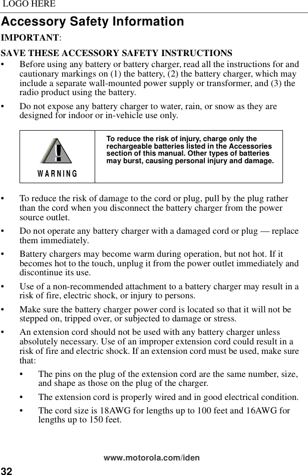 32LOGO HEREwww.motorola.com/idenAccessory Safety InformationIMPORTANT:SAVE THESE ACCESSORY SAFETY INSTRUCTIONS • Before using any battery or battery charger, read all the instructions for and cautionary markings on (1) the battery, (2) the battery charger, which may include a separate wall-mounted power supply or transformer, and (3) the radio product using the battery.• Do not expose any battery charger to water, rain, or snow as they are designed for indoor or in-vehicle use only. • To reduce the risk of damage to the cord or plug, pull by the plug rather than the cord when you disconnect the battery charger from the power source outlet.  • Do not operate any battery charger with a damaged cord or plug — replace them immediately.• Battery chargers may become warm during operation, but not hot. If it becomes hot to the touch, unplug it from the power outlet immediately and discontinue its use. • Use of a non-recommended attachment to a battery charger may result in a risk of fire, electric shock, or injury to persons.• Make sure the battery charger power cord is located so that it will not be stepped on, tripped over, or subjected to damage or stress.• An extension cord should not be used with any battery charger unless absolutely necessary. Use of an improper extension cord could result in a risk of fire and electric shock. If an extension cord must be used, make sure that:• The pins on the plug of the extension cord are the same number, size, and shape as those on the plug of the charger.• The extension cord is properly wired and in good electrical condition. • The cord size is 18AWG for lengths up to 100 feet and 16AWG for lengths up to 150 feet.To reduce the risk of injury, charge only the rechargeable batteries listed in the Accessories section of this manual. Other types of batteries may burst, causing personal injury and damage.!W A R N I N G!