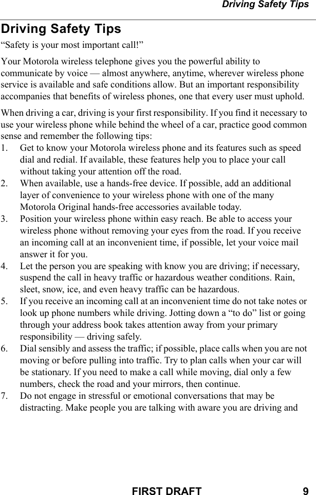 Driving Safety TipsFIRST DRAFT                                  9Driving Safety Tips“Safety is your most important call!”Your Motorola wireless telephone gives you the powerful ability to communicate by voice — almost anywhere, anytime, wherever wireless phone service is available and safe conditions allow. But an important responsibility accompanies that benefits of wireless phones, one that every user must uphold.When driving a car, driving is your first responsibility. If you find it necessary to use your wireless phone while behind the wheel of a car, practice good common sense and remember the following tips:1. Get to know your Motorola wireless phone and its features such as speed dial and redial. If available, these features help you to place your call without taking your attention off the road.2. When available, use a hands-free device. If possible, add an additional layer of convenience to your wireless phone with one of the many Motorola Original hands-free accessories available today.3. Position your wireless phone within easy reach. Be able to access your wireless phone without removing your eyes from the road. If you receive an incoming call at an inconvenient time, if possible, let your voice mail answer it for you.4. Let the person you are speaking with know you are driving; if necessary, suspend the call in heavy traffic or hazardous weather conditions. Rain, sleet, snow, ice, and even heavy traffic can be hazardous.5. If you receive an incoming call at an inconvenient time do not take notes or look up phone numbers while driving. Jotting down a “to do” list or going through your address book takes attention away from your primary responsibility — driving safely.6. Dial sensibly and assess the traffic; if possible, place calls when you are not moving or before pulling into traffic. Try to plan calls when your car will be stationary. If you need to make a call while moving, dial only a few numbers, check the road and your mirrors, then continue.7. Do not engage in stressful or emotional conversations that may be distracting. Make people you are talking with aware you are driving and 