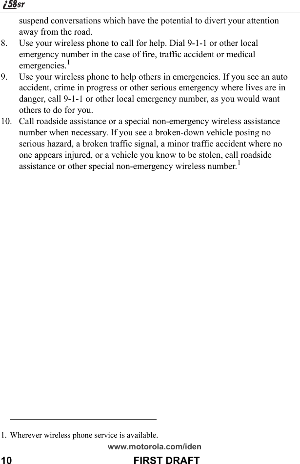 www.motorola.com/iden10                                           FIRST DRAFTsuspend conversations which have the potential to divert your attention away from the road.8. Use your wireless phone to call for help. Dial 9-1-1 or other local emergency number in the case of fire, traffic accident or medical emergencies.19. Use your wireless phone to help others in emergencies. If you see an auto accident, crime in progress or other serious emergency where lives are in danger, call 9-1-1 or other local emergency number, as you would want others to do for you.10. Call roadside assistance or a special non-emergency wireless assistance number when necessary. If you see a broken-down vehicle posing no serious hazard, a broken traffic signal, a minor traffic accident where no one appears injured, or a vehicle you know to be stolen, call roadside assistance or other special non-emergency wireless number.11. Wherever wireless phone service is available.