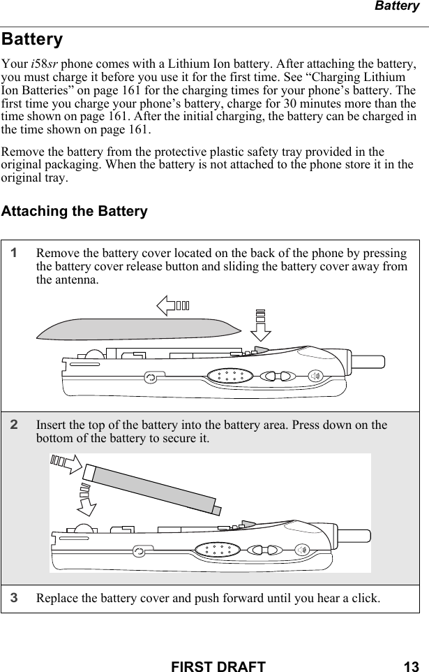 BatteryFIRST DRAFT                                  13BatteryYour i58sr phone comes with a Lithium Ion battery. After attaching the battery, you must charge it before you use it for the first time. See “Charging Lithium Ion Batteries” on page 161 for the charging times for your phone’s battery. The first time you charge your phone’s battery, charge for 30 minutes more than the time shown on page 161. After the initial charging, the battery can be charged in the time shown on page 161.Remove the battery from the protective plastic safety tray provided in the original packaging. When the battery is not attached to the phone store it in the original tray.Attaching the Battery1Remove the battery cover located on the back of the phone by pressing the battery cover release button and sliding the battery cover away from the antenna. 2Insert the top of the battery into the battery area. Press down on the bottom of the battery to secure it.3Replace the battery cover and push forward until you hear a click.