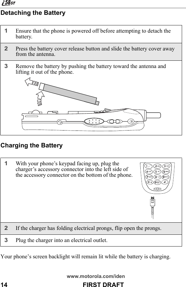 www.motorola.com/iden14                                           FIRST DRAFTDetaching the BatteryCharging the BatteryYour phone’s screen backlight will remain lit while the battery is charging.1Ensure that the phone is powered off before attempting to detach the battery.2Press the battery cover release button and slide the battery cover away from the antenna.3Remove the battery by pushing the battery toward the antenna and lifting it out of the phone.1With your phone’s keypad facing up, plug the charger’s accessory connector into the left side of the accessory connector on the bottom of the phone.2If the charger has folding electrical prongs, flip open the prongs.3Plug the charger into an electrical outlet. 