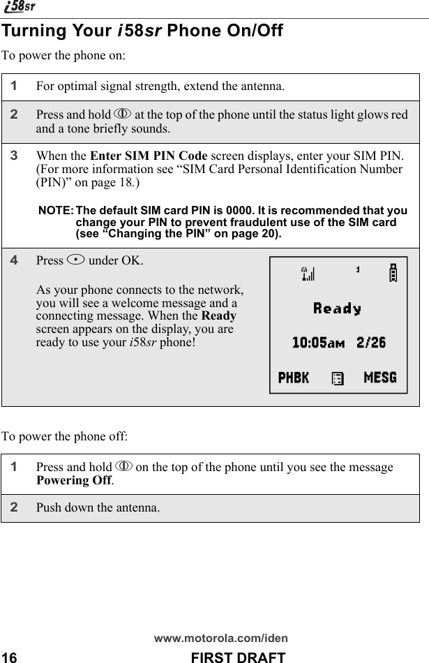 www.motorola.com/iden16                                           FIRST DRAFTTurning Your i58sr Phone On/Off To power the phone on:To power the phone off:1For optimal signal strength, extend the antenna.2Press and hold p at the top of the phone until the status light glows red and a tone briefly sounds.3When the Enter SIM PIN Code screen displays, enter your SIM PIN. (For more information see “SIM Card Personal Identification Number (PIN)” on page 18.)NOTE: The default SIM card PIN is 0000. It is recommended that you change your PIN to prevent fraudulent use of the SIM card (see “Changing the PIN” on page 20).4Press B under OK. As your phone connects to the network, you will see a welcome message and a connecting message. When the Ready screen appears on the display, you are ready to use your i58sr phone!1Press and hold p on the top of the phone until you see the message Powering Off.2Push down the antenna.A