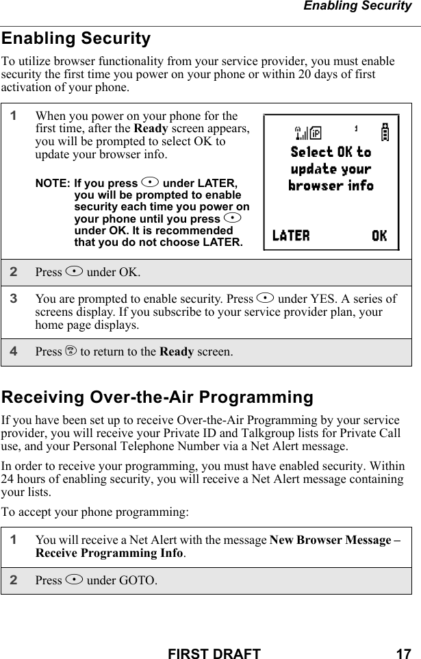 Enabling SecurityFIRST DRAFT                                  17Enabling SecurityTo utilize browser functionality from your service provider, you must enable security the first time you power on your phone or within 20 days of first activation of your phone.Receiving Over-the-Air ProgrammingIf you have been set up to receive Over-the-Air Programming by your service provider, you will receive your Private ID and Talkgroup lists for Private Call use, and your Personal Telephone Number via a Net Alert message.In order to receive your programming, you must have enabled security. Within 24 hours of enabling security, you will receive a Net Alert message containing your lists.To accept your phone programming:1When you power on your phone for the first time, after the Ready screen appears, you will be prompted to select OK to update your browser info.NOTE: If you press A under LATER, you will be prompted to enable security each time you power on your phone until you press A under OK. It is recommended that you do not choose LATER.2Press A under OK. 3You are prompted to enable security. Press A under YES. A series of screens display. If you subscribe to your service provider plan, your home page displays.4Press e to return to the Ready screen. 1You will receive a Net Alert with the message New Browser Message – Receive Programming Info.2Press A under GOTO.a