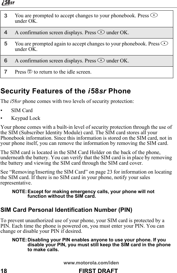 www.motorola.com/iden18                                           FIRST DRAFTSecurity Features of the i58sr PhoneThe i58sr phone comes with two levels of security protection:• SIM Card• Keypad LockYour phone comes with a built-in level of security protection through the use of the SIM (Subscriber Identity Module) card. The SIM card stores all your Phonebook information. Since this information is stored on the SIM card, not in your phone itself, you can remove the information by removing the SIM card.The SIM card is located in the SIM Card Holder on the back of the phone, underneath the battery. You can verify that the SIM card is in place by removing the battery and viewing the SIM card through the SIM card cover.See “Removing/Inserting the SIM Card” on page 23 for information on locating the SIM card. If there is no SIM card in your phone, notify your sales representative.NOTE: Except for making emergency calls, your phone will not function without the SIM card.SIM Card Personal Identification Number (PIN) To prevent unauthorized use of your phone, your SIM card is protected by a PIN. Each time the phone is powered on, you must enter your PIN. You can change or disable your PIN if desired.NOTE: Disabling your PIN enables anyone to use your phone. If you disable your PIN, you must still keep the SIM card in the phone to make calls.3You are prompted to accept changes to your phonebook. Press A under OK.4A confirmation screen displays. Press A under OK.5You are prompted again to accept changes to your phonebook. Press A under OK.6A confirmation screen displays. Press A under OK.7Press e to return to the idle screen.