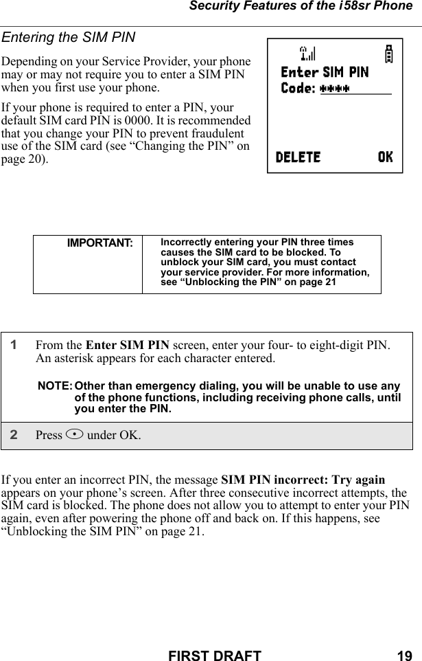 Security Features of the i58sr PhoneFIRST DRAFT                                  19Entering the SIM PINDepending on your Service Provider, your phone may or may not require you to enter a SIM PIN when you first use your phone. If your phone is required to enter a PIN, your default SIM card PIN is 0000. It is recommended that you change your PIN to prevent fraudulent use of the SIM card (see “Changing the PIN” on page 20).If you enter an incorrect PIN, the message SIM PIN incorrect: Try again appears on your phone’s screen. After three consecutive incorrect attempts, the SIM card is blocked. The phone does not allow you to attempt to enter your PIN again, even after powering the phone off and back on. If this happens, see “Unblocking the SIM PIN” on page 21.IMPORTANT: Incorrectly entering your PIN three times causes the SIM card to be blocked. To unblock your SIM card, you must contact your service provider. For more information, see “Unblocking the PIN” on page 211From the Enter SIM PIN screen, enter your four- to eight-digit PIN. An asterisk appears for each character entered. NOTE: Other than emergency dialing, you will be unable to use any of the phone functions, including receiving phone calls, until you enter the PIN.2Press B under OK.P