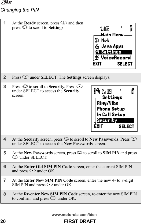 www.motorola.com/iden20                                           FIRST DRAFTChanging the PIN1At the Ready screen, press m and then press R to scroll to Settings.2Press B under SELECT. The Settings screen displays.3Press R to scroll to Security. Press B under SELECT to access the Security screen.4At the Security screen, press R to scroll to New Passwords. Press B under SELECT to access the New Passwords screen.5At the New Passwords screen, press R to scroll to SIM PIN and press B under SELECT.6At the Enter Old SIM PIN Code screen, enter the current SIM PIN and press B under OK.7At the Enter New SIM PIN Code screen, enter the new 4- to 8-digit SIM PIN and press B under OK.8At the Re-enter New SIM PIN Code screen, re-enter the new SIM PIN to confirm, and press B under OK.       B       C