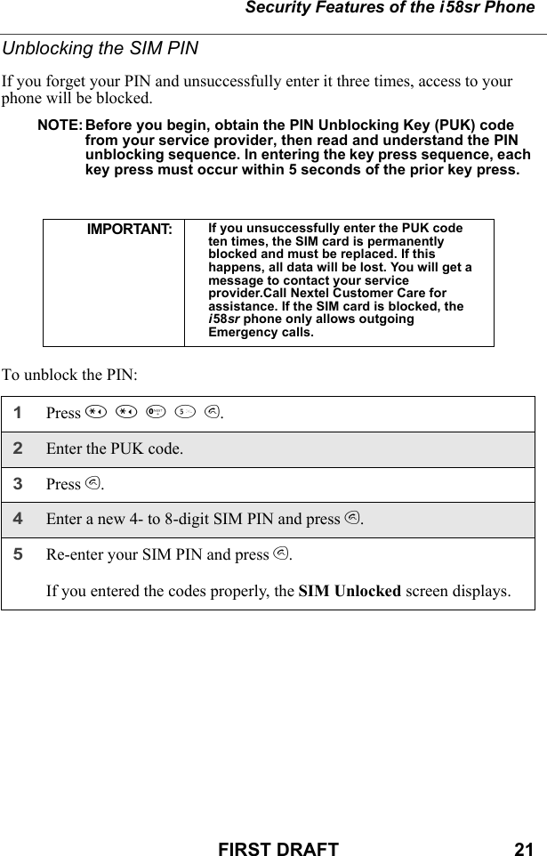 Security Features of the i58sr PhoneFIRST DRAFT                                  21Unblocking the SIM PINIf you forget your PIN and unsuccessfully enter it three times, access to your phone will be blocked.NOTE: Before you begin, obtain the PIN Unblocking Key (PUK) code from your service provider, then read and understand the PIN unblocking sequence. In entering the key press sequence, each key press must occur within 5 seconds of the prior key press.To unblock the PIN:IMPORTANT: If you unsuccessfully enter the PUK code ten times, the SIM card is permanently blocked and must be replaced. If this happens, all data will be lost. You will get a message to contact your service provider.Call Nextel Customer Care for assistance. If the SIM card is blocked, the i58sr phone only allows outgoing Emergency calls.1Press **05s.2Enter the PUK code.3Press s.4Enter a new 4- to 8-digit SIM PIN and press s. 5Re-enter your SIM PIN and press s. If you entered the codes properly, the SIM Unlocked screen displays.