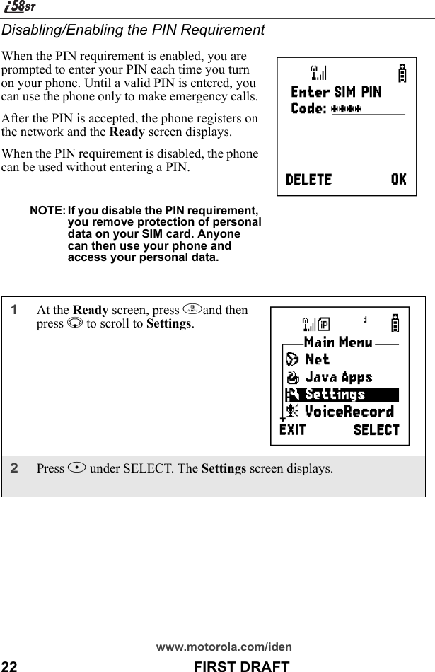 www.motorola.com/iden22                                           FIRST DRAFTDisabling/Enabling the PIN RequirementWhen the PIN requirement is enabled, you are prompted to enter your PIN each time you turn on your phone. Until a valid PIN is entered, you can use the phone only to make emergency calls. After the PIN is accepted, the phone registers on the network and the Ready screen displays.When the PIN requirement is disabled, the phone can be used without entering a PIN.NOTE: If you disable the PIN requirement, you remove protection of personaldata on your SIM card. Anyonecan then use your phone andaccess your personal data.1At the Ready screen, press mand then press R to scroll to Settings.2Press B under SELECT. The Settings screen displays.   P      B