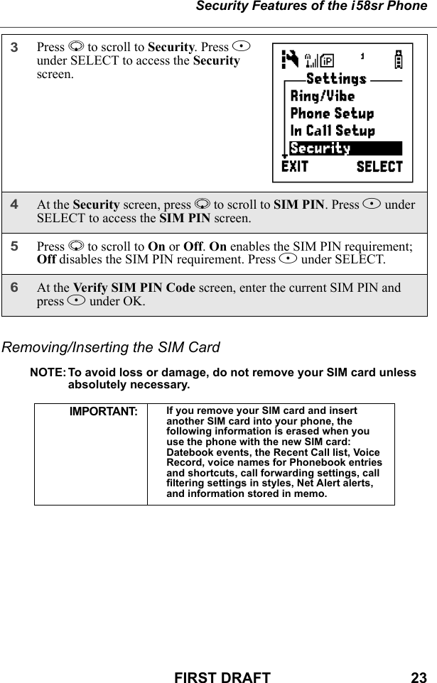 Security Features of the i58sr PhoneFIRST DRAFT                                  23Removing/Inserting the SIM CardNOTE: To avoid loss or damage, do not remove your SIM card unless absolutely necessary.3Press R to scroll to Security. Press B under SELECT to access the Security screen.4At the Security screen, press R to scroll to SIM PIN. Press B under SELECT to access the SIM PIN screen. 5Press R to scroll to On or Off. On enables the SIM PIN requirement; Off disables the SIM PIN requirement. Press B under SELECT.6At the Verify SIM PIN Code screen, enter the current SIM PIN and press B under OK.IMPORTANT: If you remove your SIM card and insert another SIM card into your phone, the following information is erased when you use the phone with the new SIM card: Datebook events, the Recent Call list, Voice Record, voice names for Phonebook entries and shortcuts, call forwarding settings, call filtering settings in styles, Net Alert alerts, and information stored in memo.           C