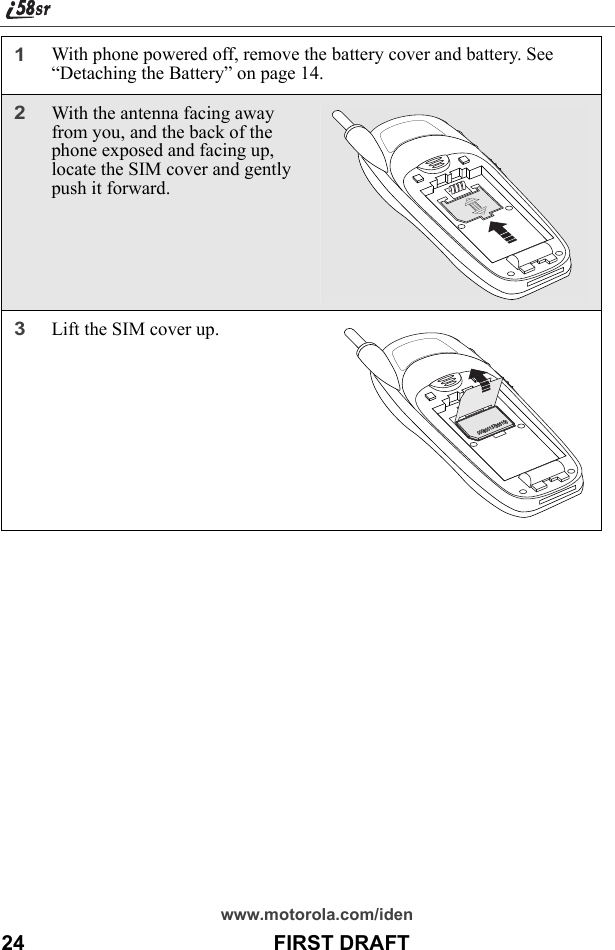 www.motorola.com/iden24                                           FIRST DRAFT1With phone powered off, remove the battery cover and battery. See “Detaching the Battery” on page 14.2With the antenna facing away from you, and the back of the phone exposed and facing up, locate the SIM cover and gently push it forward. 3Lift the SIM cover up. 000800137866150