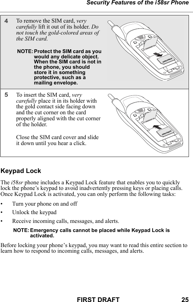 Security Features of the i58sr PhoneFIRST DRAFT                                  25Keypad LockThe i58sr phone includes a Keypad Lock feature that enables you to quickly lock the phone’s keypad to avoid inadvertently pressing keys or placing calls. Once Keypad Lock is activated, you can only perform the following tasks:• Turn your phone on and off• Unlock the keypad• Receive incoming calls, messages, and alerts.NOTE: Emergency calls cannot be placed while Keypad Lock is activated. Before locking your phone’s keypad, you may want to read this entire section to learn how to respond to incoming calls, messages, and alerts.4To remove the SIM card, very carefully lift it out of its holder. Do not touch the gold-colored areas of the SIM card. NOTE: Protect the SIM card as you would any delicate object. When the SIM card is not in the phone, you should store it in something protective, such as a mailing envelope.5To insert the SIM card, very carefully place it in its holder with the gold contact side facing down and the cut corner on the card properly aligned with the cut corner of the holder.Close the SIM card cover and slide it down until you hear a click.000800137866150000800137866150