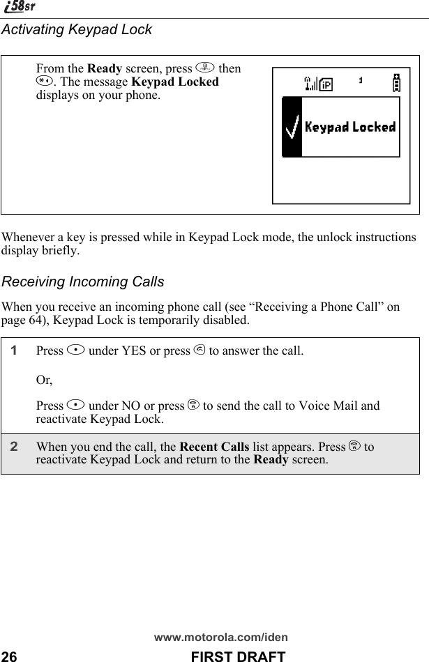 www.motorola.com/iden26                                           FIRST DRAFTActivating Keypad LockWhenever a key is pressed while in Keypad Lock mode, the unlock instructions display briefly.Receiving Incoming CallsWhen you receive an incoming phone call (see “Receiving a Phone Call” on page 64), Keypad Lock is temporarily disabled.From the Ready screen, press m then *. The message Keypad Locked displays on your phone.1Press B under YES or press s to answer the call.Or,Press A under NO or press e to send the call to Voice Mail and reactivate Keypad Lock. 2When you end the call, the Recent Calls list appears. Press e to reactivate Keypad Lock and return to the Ready screen.                                                           D