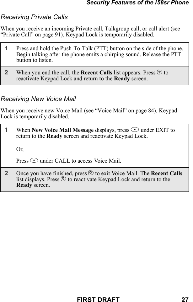 Security Features of the i58sr PhoneFIRST DRAFT                                  27Receiving Private CallsWhen you receive an incoming Private call, Talkgroup call, or call alert (see “Private Call” on page 91), Keypad Lock is temporarily disabled.Receiving New Voice MailWhen you receive new Voice Mail (see “Voice Mail” on page 84), Keypad Lock is temporarily disabled.1Press and hold the Push-To-Talk (PTT) button on the side of the phone. Begin talking after the phone emits a chirping sound. Release the PTT button to listen.2When you end the call, the Recent Calls list appears. Press e to reactivate Keypad Lock and return to the Ready screen.1When New Voice Mail Message displays, press A under EXIT to return to the Ready screen and reactivate Keypad Lock.Or,Press B under CALL to access Voice Mail.2Once you have finished, press e to exit Voice Mail. The Recent Calls list displays. Press e to reactivate Keypad Lock and return to the Ready screen.