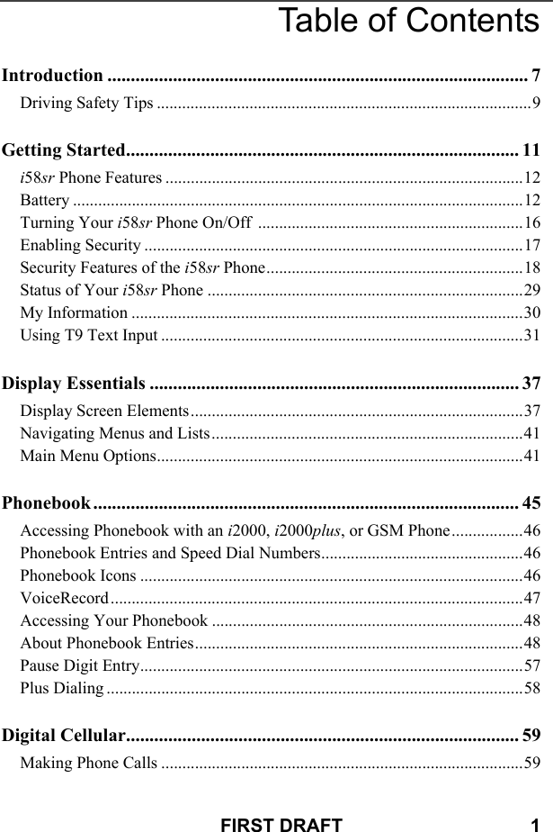 FIRST DRAFT                                    1Table of ContentsIntroduction .......................................................................................... 7Driving Safety Tips .........................................................................................9Getting Started.................................................................................... 11i58sr Phone Features .....................................................................................12Battery ...........................................................................................................12Turning Your i58sr Phone On/Off  ...............................................................16Enabling Security ..........................................................................................17Security Features of the i58sr Phone.............................................................18Status of Your i58sr Phone ...........................................................................29My Information .............................................................................................30Using T9 Text Input ......................................................................................31Display Essentials ............................................................................... 37Display Screen Elements...............................................................................37Navigating Menus and Lists..........................................................................41Main Menu Options.......................................................................................41Phonebook ........................................................................................... 45Accessing Phonebook with an i2000, i2000plus, or GSM Phone.................46Phonebook Entries and Speed Dial Numbers................................................46Phonebook Icons ...........................................................................................46VoiceRecord ..................................................................................................47Accessing Your Phonebook ..........................................................................48About Phonebook Entries..............................................................................48Pause Digit Entry...........................................................................................57Plus Dialing ...................................................................................................58Digital Cellular.................................................................................... 59Making Phone Calls ......................................................................................59