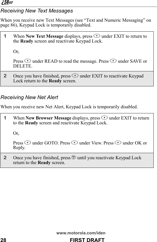 www.motorola.com/iden28                                           FIRST DRAFTReceiving New Text MessagesWhen you receive new Text Messages (see “Text and Numeric Messaging” on page 86), Keypad Lock is temporarily disabled.Receiving New Net AlertWhen you receive new Net Alert, Keypad Lock is temporarily disabled.1When New Text Message displays, press A under EXIT to return to the Ready screen and reactivate Keypad Lock.Or,Press B under READ to read the message. Press B under SAVE or DELETE.2Once you have finished, press A under EXIT to reactivate Keypad Lock return to the Ready screen.1When New Browser Message displays, press A under EXIT to return to the Ready screen and reactivate Keypad Lock.Or, Press B under GOTO. Press A under View. Press A under OK or Reply.2Once you have finished, press e until you reactivate Keypad Lock return to the Ready screen.