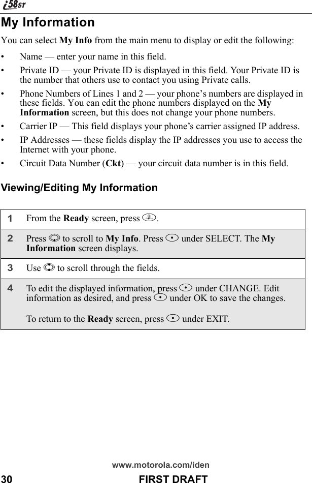 www.motorola.com/iden30                                           FIRST DRAFTMy InformationYou can select My Info from the main menu to display or edit the following:• Name — enter your name in this field.• Private ID — your Private ID is displayed in this field. Your Private ID is the number that others use to contact you using Private calls.• Phone Numbers of Lines 1 and 2 — your phone’s numbers are displayed in these fields. You can edit the phone numbers displayed on the My Information screen, but this does not change your phone numbers.• Carrier IP — This field displays your phone’s carrier assigned IP address.• IP Addresses — these fields display the IP addresses you use to access the Internet with your phone.• Circuit Data Number (Ckt) — your circuit data number is in this field.Viewing/Editing My Information1From the Ready screen, press m. 2Press R to scroll to My Info. Press B under SELECT. The My Information screen displays. 3Use S to scroll through the fields.4To edit the displayed information, press B under CHANGE. Edit information as desired, and press B under OK to save the changes.To return to the Ready screen, press A under EXIT.