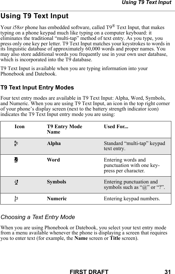 Using T9 Text InputFIRST DRAFT                                  31Using T9 Text InputYour i58sr phone has embedded software, called T9® Text Input, that makes typing on a phone keypad much like typing on a computer keyboard: it eliminates the traditional “multi-tap” method of text entry. As you type, you press only one key per letter. T9 Text Input matches your keystrokes to words in its linguistic database of approximately 60,000 words and proper names. You may also store additional words you frequently use in your own user database, which is incorporated into the T9 database.T9 Text Input is available when you are typing information into your Phonebook and Datebook.T9 Text Input Entry ModesFour text entry modes are available in T9 Text Input: Alpha, Word, Symbols, and Numeric. When you are using T9 Text Input, an icon in the top right corner of your phone’s display screen (next to the battery strength indicator icon) indicates the T9 Text Input entry mode you are using:Choosing a Text Entry ModeWhen you are using Phonebook or Datebook, you select your text entry mode from a menu available whenever the phone is displaying a screen that requires you to enter text (for example, the Name screen or Title screen).Icon T9 Entry Mode NameUsed For...wAlpha Standard “multi-tap” keypad text entry.#Word Entering words and punctuation with one key-press per character.!Symbols Entering punctuation and symbols such as “@” or “?”.,Numeric Entering keypad numbers.