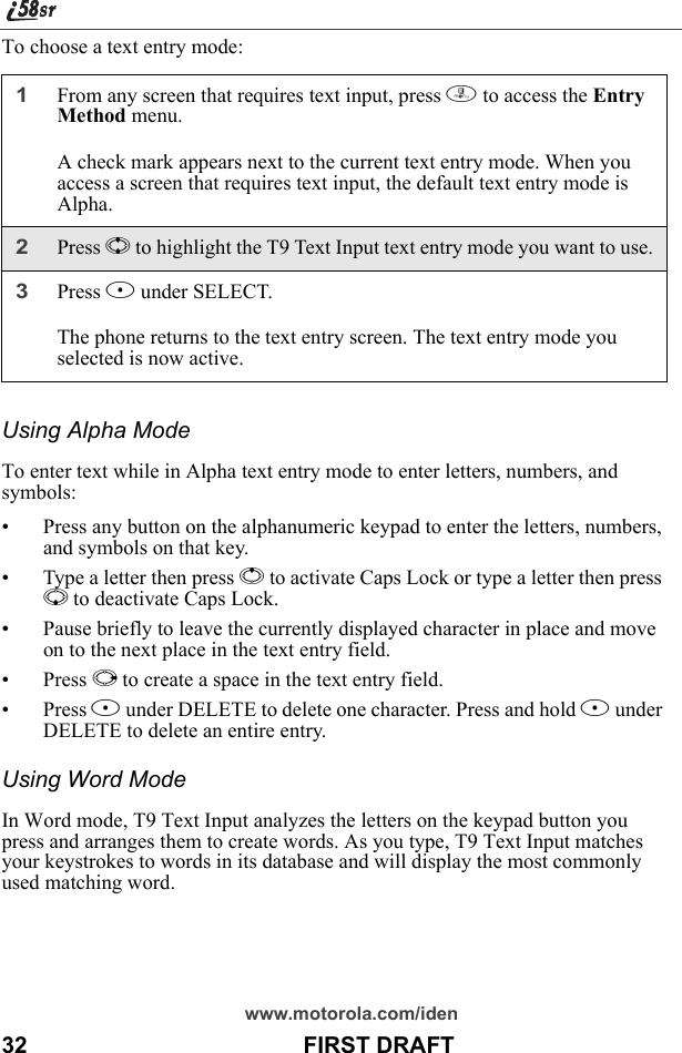 www.motorola.com/iden32                                           FIRST DRAFTTo choose a text entry mode:Using Alpha ModeTo enter text while in Alpha text entry mode to enter letters, numbers, and symbols:• Press any button on the alphanumeric keypad to enter the letters, numbers, and symbols on that key.• Type a letter then press Q to activate Caps Lock or type a letter then press R to deactivate Caps Lock.• Pause briefly to leave the currently displayed character in place and move on to the next place in the text entry field.•Press P to create a space in the text entry field.•Press A under DELETE to delete one character. Press and hold A under DELETE to delete an entire entry.Using Word ModeIn Word mode, T9 Text Input analyzes the letters on the keypad button you press and arranges them to create words. As you type, T9 Text Input matches your keystrokes to words in its database and will display the most commonly used matching word.1From any screen that requires text input, press m to access the Entry Method menu.A check mark appears next to the current text entry mode. When you access a screen that requires text input, the default text entry mode is Alpha.2Press S to highlight the T9 Text Input text entry mode you want to use.3Press B under SELECT.The phone returns to the text entry screen. The text entry mode you selected is now active.