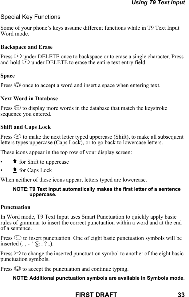 Using T9 Text InputFIRST DRAFT                                  33Special Key FunctionsSome of your phone’s keys assume different functions while in T9 Text Input Word mode.Backspace and ErasePress A under DELETE once to backspace or to erase a single character. Press and hold A under DELETE to erase the entire text entry field.SpacePress R once to accept a word and insert a space when entering text.Next Word in DatabasePress 0 to display more words in the database that match the keystroke sequence you entered. Shift and Caps LockPress # to make the next letter typed uppercase (Shift), to make all subsequent letters types uppercase (Caps Lock), or to go back to lowercase letters.These icons appear in the top row of your display screen:•$ for Shift to uppercase•x for Caps LockWhen neither of these icons appear, letters typed are lowercase.NOTE: T9 Text Input automatically makes the first letter of a sentence uppercase.PunctuationIn Word mode, T9 Text Input uses Smart Punctuation to quickly apply basic rules of grammar to insert the correct punctuation within a word and at the end of a sentence.Press 1 to insert punctuation. One of eight basic punctuation symbols will be inserted (. , - ’ @ : ? ;).Press 0 to change the inserted punctuation symbol to another of the eight basic punctuation symbols.Press R to accept the punctuation and continue typing.NOTE: Additional punctuation symbols are available in Symbols mode.