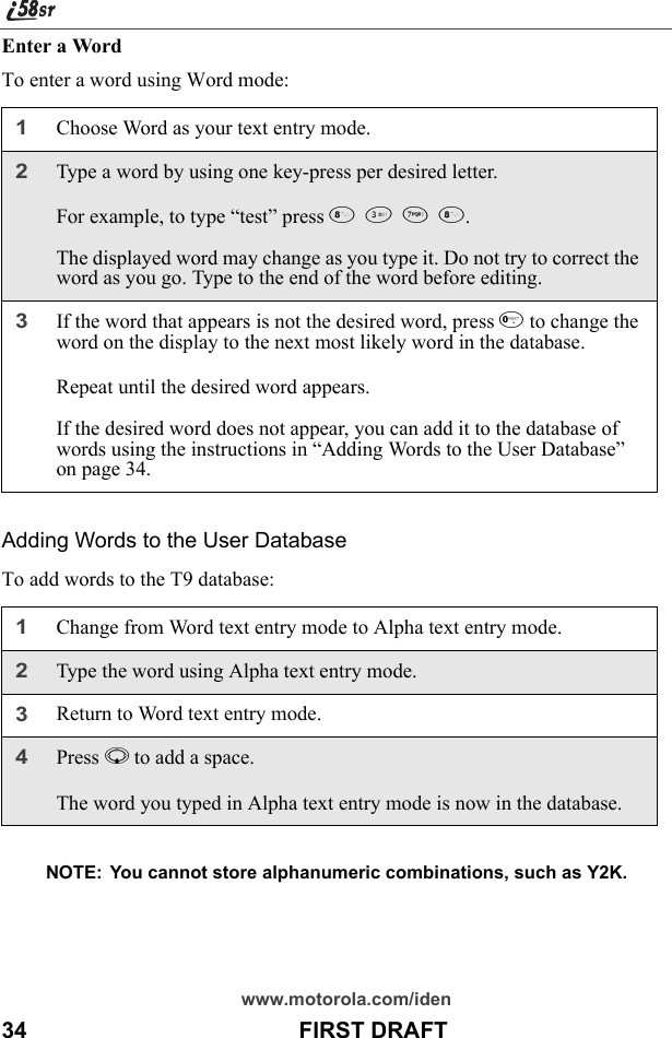 www.motorola.com/iden34                                           FIRST DRAFTEnter a WordTo enter a word using Word mode: Adding Words to the User DatabaseTo add words to the T9 database:NOTE:  You cannot store alphanumeric combinations, such as Y2K.1Choose Word as your text entry mode.2Type a word by using one key-press per desired letter.For example, to type “test” press 8378.The displayed word may change as you type it. Do not try to correct the word as you go. Type to the end of the word before editing. 3If the word that appears is not the desired word, press 0 to change the word on the display to the next most likely word in the database.Repeat until the desired word appears.If the desired word does not appear, you can add it to the database of words using the instructions in “Adding Words to the User Database” on page 34.1Change from Word text entry mode to Alpha text entry mode.2Type the word using Alpha text entry mode.3Return to Word text entry mode.4Press R to add a space.The word you typed in Alpha text entry mode is now in the database.