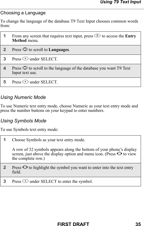 Using T9 Text InputFIRST DRAFT                                  35Choosing a LanguageTo change the language of the database T9 Text Input chooses common words from:Using Numeric ModeTo use Numeric text entry mode, choose Numeric as your text entry mode and press the number buttons on your keypad to enter numbers.Using Symbols ModeTo use Symbols text entry mode:1From any screen that requires text input, press m to access the Entry Method menu.2Press S to scroll to Languages.3Press B under SELECT.4Press S to scroll to the language of the database you want T9 Text Input text use.5Press B under SELECT.1Choose Symbols as your text entry mode.A row of 32 symbols appears along the bottom of your phone’s display screen, just above the display option and menu icon. (Press T to view the complete row.)2Press T to highlight the symbol you want to enter into the text entry field.3Press B under SELECT to enter the symbol.