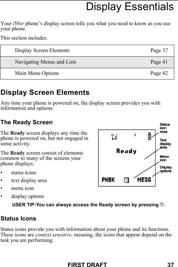 FIRST DRAFT                                    37Display EssentialsYour i58sr phone’s display screen tells you what you need to know as you use your phone.This section includes:Display Screen ElementsAny time your phone is powered on, the display screen provides you with information and options.The Ready ScreenThe Ready screen displays any time the phone is powered on, but not engaged in some activity.The Ready screen consist of elements common to many of the screens your phone displays:• status icons• text display area• menu icon• display optionsUSER TIP:You can always access the Ready screen by pressing e.Status IconsStatus icons provide you with information about your phone and its functions. These icons are context sensitive; meaning, the icons that appear depend on the task you are performing.Display Screen Elements Page 37Navigating Menus and Lists Page 41Main Menu Options Page 42Status icon rowsText display areaMenu iconDisplay optionsStatus icon rowsText display areaMenu iconDisplay optionsStatus icon rowsText display areaMenu iconDisplay optionsStatus icon rowsText display areaMenu iconDisplay optionsStatus icon rowsText display areaMenu iconDisplay optionsAStatus icon rowsText display areaMenu iconDisplay options