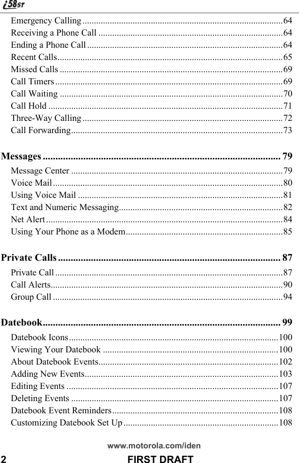 www.motorola.com/iden2                                           FIRST DRAFTEmergency Calling ........................................................................................64Receiving a Phone Call .................................................................................64Ending a Phone Call ......................................................................................64Recent Calls...................................................................................................65Missed Calls ..................................................................................................69Call Timers ....................................................................................................69Call Waiting ..................................................................................................70Call Hold .......................................................................................................71Three-Way Calling ........................................................................................72Call Forwarding.............................................................................................73Messages .............................................................................................. 79Message Center .............................................................................................79Voice Mail .....................................................................................................80Using Voice Mail ..........................................................................................81Text and Numeric Messaging........................................................................82Net Alert ........................................................................................................84Using Your Phone as a Modem.....................................................................85Private Calls ........................................................................................ 87Private Call ....................................................................................................87Call Alerts......................................................................................................90Group Call .....................................................................................................94Datebook.............................................................................................. 99Datebook Icons............................................................................................100Viewing Your Datebook .............................................................................100About Datebook Events...............................................................................102Adding New Events.....................................................................................103Editing Events .............................................................................................107Deleting Events ...........................................................................................107Datebook Event Reminders.........................................................................108Customizing Datebook Set Up ....................................................................108