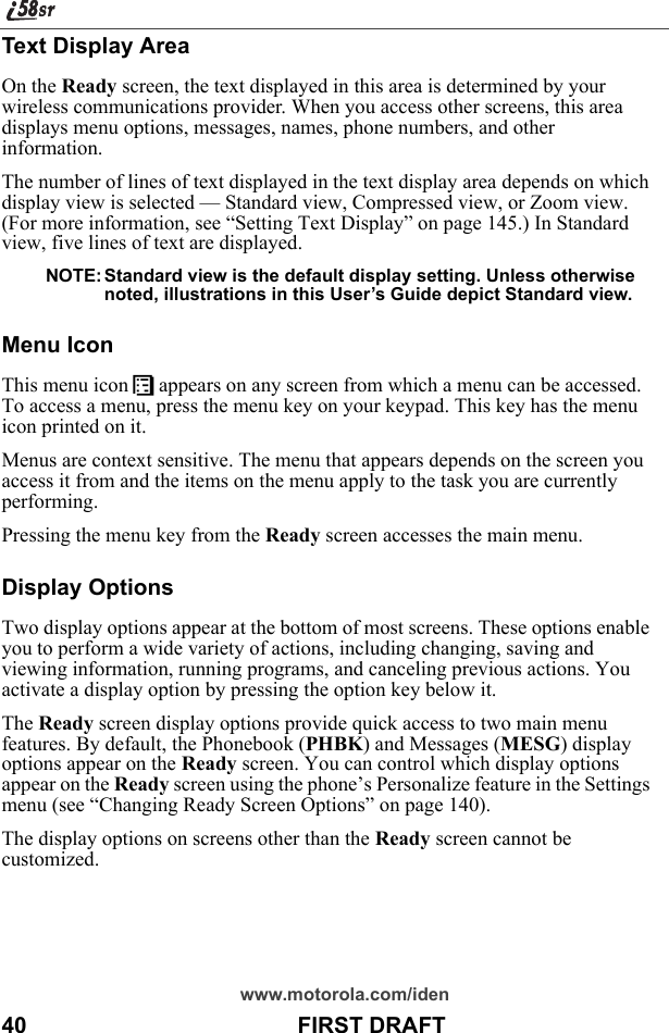 www.motorola.com/iden40                                           FIRST DRAFTText Display AreaOn the Ready screen, the text displayed in this area is determined by your wireless communications provider. When you access other screens, this area displays menu options, messages, names, phone numbers, and other information.The number of lines of text displayed in the text display area depends on which display view is selected — Standard view, Compressed view, or Zoom view. (For more information, see “Setting Text Display” on page 145.) In Standard view, five lines of text are displayed.NOTE: Standard view is the default display setting. Unless otherwise noted, illustrations in this User’s Guide depict Standard view.Menu IconThis menu icon S appears on any screen from which a menu can be accessed. To access a menu, press the menu key on your keypad. This key has the menu icon printed on it.Menus are context sensitive. The menu that appears depends on the screen you access it from and the items on the menu apply to the task you are currently performing.Pressing the menu key from the Ready screen accesses the main menu.Display OptionsTwo display options appear at the bottom of most screens. These options enable you to perform a wide variety of actions, including changing, saving and viewing information, running programs, and canceling previous actions. You activate a display option by pressing the option key below it.The Ready screen display options provide quick access to two main menu features. By default, the Phonebook (PHBK) and Messages (MESG) display options appear on the Ready screen. You can control which display options appear on the Ready screen using the phone’s Personalize feature in the Settings menu (see “Changing Ready Screen Options” on page 140).The display options on screens other than the Ready screen cannot be customized.