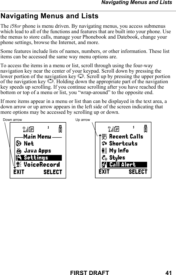 Navigating Menus and ListsFIRST DRAFT                                  41Navigating Menus and ListsThe i58sr phone is menu driven. By navigating menus, you access submenus which lead to all of the functions and features that are built into your phone. Use the menus to store calls, manage your Phonebook and Datebook, change your phone settings, browse the Internet, and more.Some features include lists of names, numbers, or other information. These list items can be accessed the same way menu options are.To access the items in a menu or list, scroll through using the four-way navigation key near the center of your keypad. Scroll down by pressing the lower portion of the navigation key R. Scroll up by pressing the upper portion of the navigation key Q. Holding down the appropriate part of the navigation key speeds up scrolling. If you continue scrolling after you have reached the bottom or top of a menu or list, you “wrap-around” to the opposite end.If more items appear in a menu or list than can be displayed in the text area, a down arrow or up arrow appears in the left side of the screen indicating that more options may be accessed by scrolling up or down. Down arrow Up arrowBS