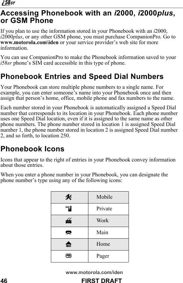 www.motorola.com/iden46                                           FIRST DRAFTAccessing Phonebook with an i2000, i2000plus, or GSM PhoneIf you plan to use the information stored in your Phonebook with an i2000, i2000plus, or any other GSM phone, you must purchase CompanionPro. Go to www.motorola.com\iden or your service provider’s web site for more information.You can use CompanionPro to make the Phonebook information saved to your i58sr phone’s SIM card accessible in this type of phone.Phonebook Entries and Speed Dial NumbersYour Phonebook can store multiple phone numbers to a single name. For example, you can enter someone’s name into your Phonebook once and then assign that person’s home, office, mobile phone and fax numbers to the name. Each number stored in your Phonebook is automatically assigned a Speed Dial number that corresponds to its location in your Phonebook. Each phone number uses one Speed Dial location, even if it is assigned to the same name as other phone numbers. The phone number stored in location 1 is assigned Speed Dial number 1, the phone number stored in location 2 is assigned Speed Dial number 2, and so forth, to location 250.Phonebook IconsIcons that appear to the right of entries in your Phonebook convey information about those entries.When you enter a phone number in your Phonebook, you can designate the phone number’s type using any of the following icons:WMobilehPrivateqWorkQMainLHomebPager