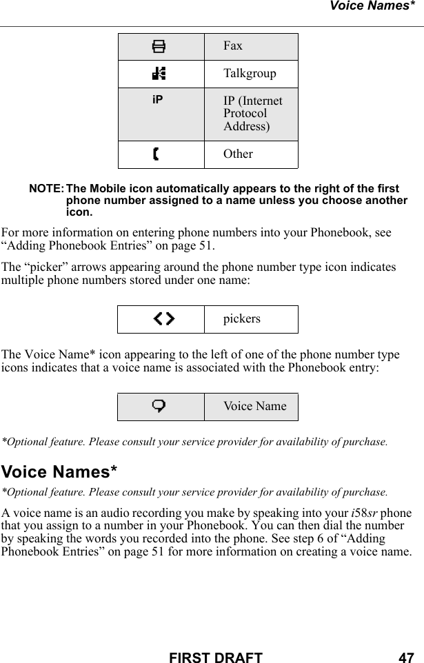 Voice Names*FIRST DRAFT                                  47NOTE: The Mobile icon automatically appears to the right of the first phone number assigned to a name unless you choose another icon.For more information on entering phone numbers into your Phonebook, see “Adding Phonebook Entries” on page 51.The “picker” arrows appearing around the phone number type icon indicates multiple phone numbers stored under one name:The Voice Name* icon appearing to the left of one of the phone number type icons indicates that a voice name is associated with the Phonebook entry:*Optional feature. Please consult your service provider for availability of purchase.Voice Names**Optional feature. Please consult your service provider for availability of purchase.A voice name is an audio recording you make by speaking into your i58sr phone that you assign to a number in your Phonebook. You can then dial the number by speaking the words you recorded into the phone. See step 6 of “Adding Phonebook Entries” on page 51 for more information on creating a voice name.KFax nTalkgroupiP IP (Internet Protocol Address)ZOtheref pickerspVoice Name