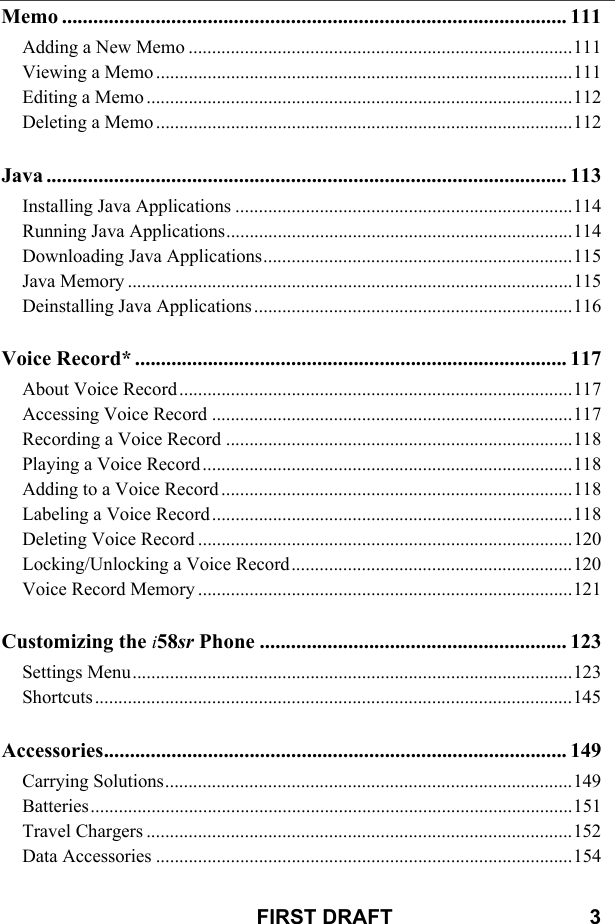 FIRST DRAFT                                  3Memo ................................................................................................. 111Adding a New Memo ..................................................................................111Viewing a Memo .........................................................................................111Editing a Memo ...........................................................................................112Deleting a Memo .........................................................................................112Java .................................................................................................... 113Installing Java Applications ........................................................................114Running Java Applications..........................................................................114Downloading Java Applications..................................................................115Java Memory ...............................................................................................115Deinstalling Java Applications ....................................................................116Voice Record* ................................................................................... 117About Voice Record ....................................................................................117Accessing Voice Record .............................................................................117Recording a Voice Record ..........................................................................118Playing a Voice Record ...............................................................................118Adding to a Voice Record ...........................................................................118Labeling a Voice Record .............................................................................118Deleting Voice Record ................................................................................120Locking/Unlocking a Voice Record............................................................120Voice Record Memory ................................................................................121Customizing the i58sr Phone ........................................................... 123Settings Menu..............................................................................................123Shortcuts......................................................................................................145Accessories......................................................................................... 149Carrying Solutions.......................................................................................149Batteries.......................................................................................................151Travel Chargers ...........................................................................................152Data Accessories .........................................................................................154