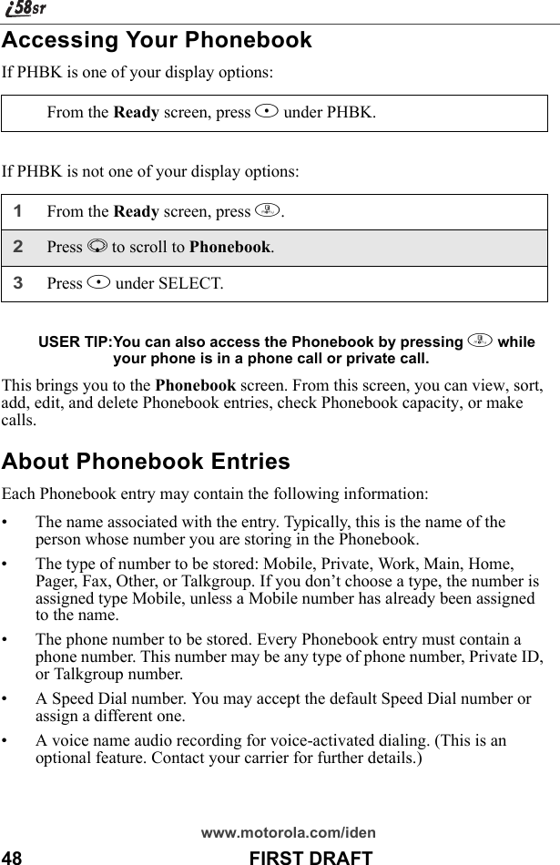 www.motorola.com/iden48                                           FIRST DRAFTAccessing Your PhonebookIf PHBK is one of your display options:If PHBK is not one of your display options:USER TIP:You can also access the Phonebook by pressing m while your phone is in a phone call or private call.This brings you to the Phonebook screen. From this screen, you can view, sort, add, edit, and delete Phonebook entries, check Phonebook capacity, or make calls.About Phonebook EntriesEach Phonebook entry may contain the following information:• The name associated with the entry. Typically, this is the name of the person whose number you are storing in the Phonebook.• The type of number to be stored: Mobile, Private, Work, Main, Home, Pager, Fax, Other, or Talkgroup. If you don’t choose a type, the number is assigned type Mobile, unless a Mobile number has already been assigned to the name.• The phone number to be stored. Every Phonebook entry must contain a phone number. This number may be any type of phone number, Private ID, or Talkgroup number.• A Speed Dial number. You may accept the default Speed Dial number or assign a different one.• A voice name audio recording for voice-activated dialing. (This is an optional feature. Contact your carrier for further details.)From the Ready screen, press B under PHBK. 1From the Ready screen, press m.2Press R to scroll to Phonebook.3Press B under SELECT.