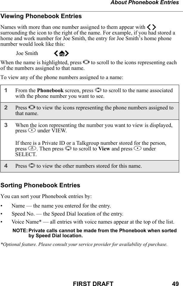 About Phonebook EntriesFIRST DRAFT                                  49Viewing Phonebook EntriesNames with more than one number assigned to them appear with ef surrounding the icon to the right of the name. For example, if you had stored a home and work number for Joe Smith, the entry for Joe Smith’s home phone number would look like this:Joe Smith eLfWhen the name is highlighted, press T to scroll to the icons representing each of the numbers assigned to that name.To view any of the phone numbers assigned to a name:Sorting Phonebook EntriesYou can sort your Phonebook entries by:• Name — the name you entered for the entry.• Speed No. — the Speed Dial location of the entry.• Voice Name* — all entries with voice names appear at the top of the list.NOTE: Private calls cannot be made from the Phonebook when sorted by Speed Dial location.*Optional feature. Please consult your service provider for availability of purchase.1From the Phonebook screen, press S to scroll to the name associated with the phone number you want to see.2Press T to view the icons representing the phone numbers assigned to that name. 3When the icon representing the number you want to view is displayed, press B under VIEW.If there is a Private ID or a Talkgroup number stored for the person, press m. Then press R to scroll to View and press B under SELECT.4Press S to view the other numbers stored for this name.