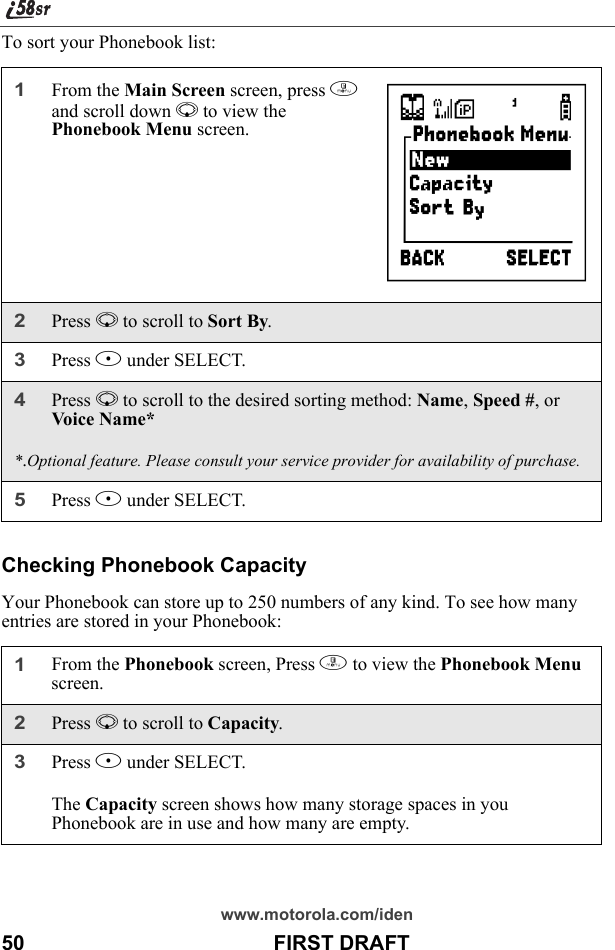 www.motorola.com/iden50                                           FIRST DRAFTTo sort your Phonebook list:Checking Phonebook CapacityYour Phonebook can store up to 250 numbers of any kind. To see how many entries are stored in your Phonebook:1From the Main Screen screen, press m and scroll down R to view the Phonebook Menu screen.2Press R to scroll to Sort By. 3Press B under SELECT.4Press R to scroll to the desired sorting method: Name, Speed #, or Voice N ame**.Optional feature. Please consult your service provider for availability of purchase.5Press B under SELECT. 1From the Phonebook screen, Press m to view the Phonebook Menu screen.2Press R to scroll to Capacity. 3Press B under SELECT.The Capacity screen shows how many storage spaces in you Phonebook are in use and how many are empty. }