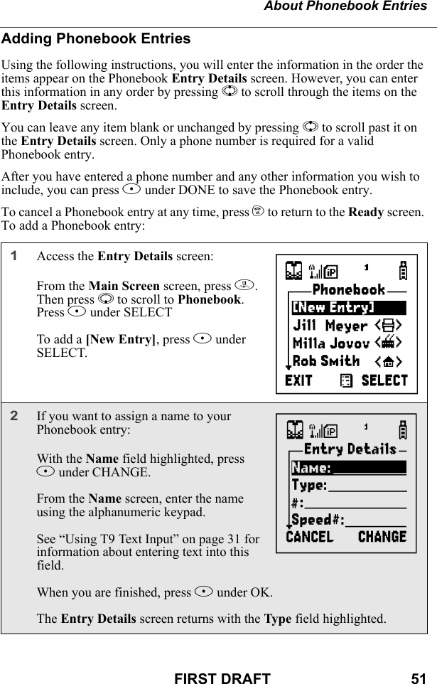 About Phonebook EntriesFIRST DRAFT                                  51Adding Phonebook EntriesUsing the following instructions, you will enter the information in the order the items appear on the Phonebook Entry Details screen. However, you can enter this information in any order by pressing S to scroll through the items on the Entry Details screen.You can leave any item blank or unchanged by pressing S to scroll past it on the Entry Details screen. Only a phone number is required for a valid Phonebook entry.After you have entered a phone number and any other information you wish to include, you can press A under DONE to save the Phonebook entry.To cancel a Phonebook entry at any time, press e to return to the Ready screen. To add a Phonebook entry:1Access the Entry Details screen:From the Main Screen screen, press m. Then press R to scroll to Phonebook. Press B under SELECTTo add a [New Entry], press B under SELECT.2If you want to assign a name to your Phonebook entry: With the Name field highlighted, press B under CHANGE.From the Name screen, enter the name using the alphanumeric keypad.See “Using T9 Text Input” on page 31 for information about entering text into this field.When you are finished, press B under OK.The Entry Details screen returns with the Type field highlighted.HI