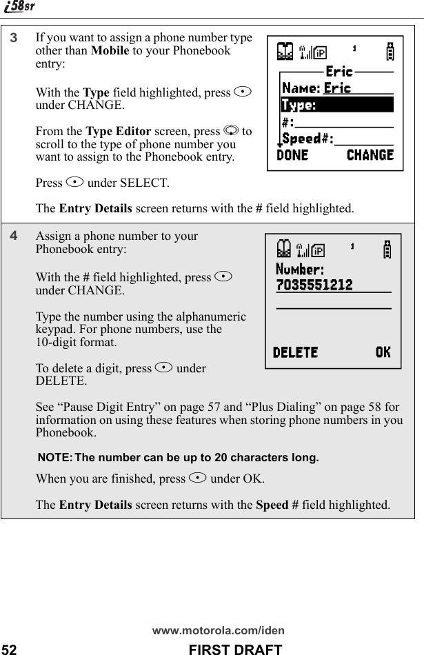 www.motorola.com/iden52                                           FIRST DRAFT3If you want to assign a phone number type other than Mobile to your Phonebook entry:With the Type field highlighted, press B under CHANGE.From the Type Editor screen, press R to scroll to the type of phone number you want to assign to the Phonebook entry.Press B under SELECT.The Entry Details screen returns with the # field highlighted.4Assign a phone number to your Phonebook entry:With the # field highlighted, press B under CHANGE.Type the number using the alphanumeric keypad. For phone numbers, use the 10-digit format.To delete a digit, press A under DELETE. See “Pause Digit Entry” on page 57 and “Plus Dialing” on page 58 for information on using these features when storing phone numbers in you Phonebook.NOTE: The number can be up to 20 characters long.When you are finished, press B under OK.The Entry Details screen returns with the Speed # field highlighted.JK