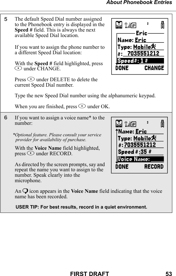 About Phonebook EntriesFIRST DRAFT                                  535The default Speed Dial number assigned to the Phonebook entry is displayed in the Speed # field. This is always the next available Speed Dial location.If you want to assign the phone number to a different Speed Dial location:With the Speed # field highlighted, press B under CHANGE.Press A under DELETE to delete the current Speed Dial number.Type the new Speed Dial number using the alphanumeric keypad. When you are finished, press B under OK.6If you want to assign a voice name* to the number:*Optional feature. Please consult your service provider for availability of purchase.With the Voice N ame field highlighted, press B under RECORD.As directed by the screen prompts, say and repeat the name you want to assign to the number. Speak clearly into the microphone.An ) icon appears in the Voice  Na me field indicating that the voice name has been recorded.USER TIP: For best results, record in a quiet environment.LM