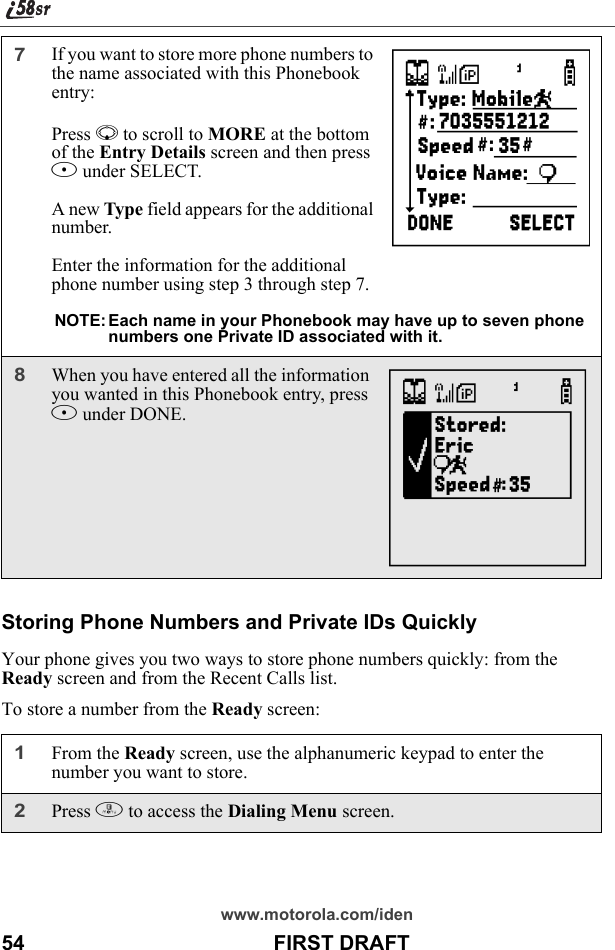 www.motorola.com/iden54                                           FIRST DRAFTStoring Phone Numbers and Private IDs QuicklyYour phone gives you two ways to store phone numbers quickly: from the Ready screen and from the Recent Calls list.To store a number from the Ready screen:7If you want to store more phone numbers to the name associated with this Phonebook entry: Press R to scroll to MORE at the bottom of the Entry Details screen and then press B under SELECT.A new Type field appears for the additional number.Enter the information for the additional phone number using step 3 through step 7.NOTE: Each name in your Phonebook may have up to seven phone numbers one Private ID associated with it.8When you have entered all the information you wanted in this Phonebook entry, press A under DONE.1From the Ready screen, use the alphanumeric keypad to enter the number you want to store.2Press m to access the Dialing Menu screen.UN