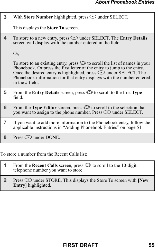 About Phonebook EntriesFIRST DRAFT                                  55To store a number from the Recent Calls list:3With Store Number highlighted, press B under SELECT.This displays the Store To screen.4To store to a new entry, press B under SELECT. The Entry Details screen will display with the number entered in the field.Or,To store to an existing entry, press S to scroll the list of names in your Phonebook. Or press the first letter of the entry to jump to the entry. Once the desired entry is highlighted, press B under SELECT. The Phonebook information for that entry displays with the number entered in the # field.5From the Entry Details screen, press S to scroll to the first Type field.6From the Type Editor screen, press S to scroll to the selection that you want to assign to the phone number. Press B under SELECT.7If you want to add more information to the Phonebook entry, follow the applicable instructions in “Adding Phonebook Entries” on page 51.8Press A under DONE.1From the Recent Calls screen, press R to scroll to the 10-digit telephone number you want to store.2Press B under STORE. This displays the Store To screen with [New Entry] highlighted.