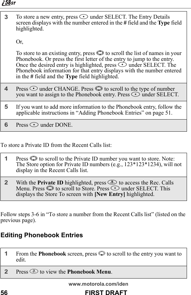 www.motorola.com/iden56                                           FIRST DRAFTTo store a Private ID from the Recent Calls list:Follow steps 3-6 in “To store a number from the Recent Calls list” (listed on the previous page).Editing Phonebook Entries3To store a new entry, press B under SELECT. The Entry Details screen displays with the number entered in the # field and the Type field highlighted.Or,To store to an existing entry, press S to scroll the list of names in your Phonebook. Or press the first letter of the entry to jump to the entry. Once the desired entry is highlighted, press B under SELECT. The Phonebook information for that entry displays with the number entered in the # field and the Type field highlighted.4Press B under CHANGE. Press R to scroll to the type of number you want to assign to the Phonebook entry. Press B under SELECT.5If you want to add more information to the Phonebook entry, follow the applicable instructions in “Adding Phonebook Entries” on page 51.6Press A under DONE.1Press R to scroll to the Private ID number you want to store. Note: The Store option for Private ID numbers (e.g., 123*123*1234), will not display in the Recent Calls list.2With the Private ID highlighted, press m to access the Rec. Calls Menu. Press R to scroll to Store. Press A under SELECT. This displays the Store To screen with [New Entry] highlighted.1From the Phonebook screen, press R to scroll to the entry you want to edit.2Press m to view the Phonebook Menu.