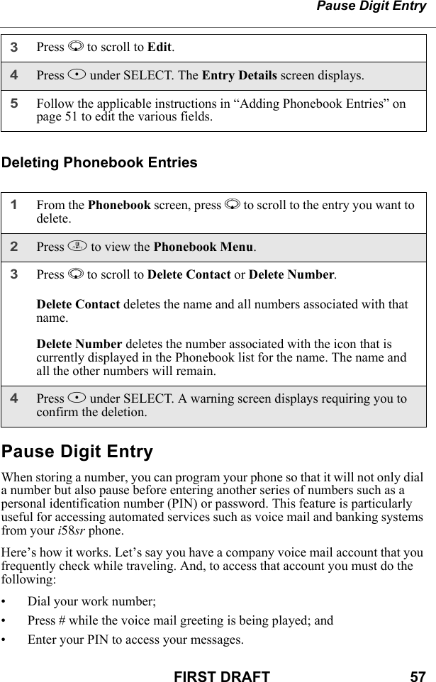 Pause Digit EntryFIRST DRAFT                                  57Deleting Phonebook EntriesPause Digit EntryWhen storing a number, you can program your phone so that it will not only dial a number but also pause before entering another series of numbers such as a personal identification number (PIN) or password. This feature is particularly useful for accessing automated services such as voice mail and banking systems from your i58sr phone.Here’s how it works. Let’s say you have a company voice mail account that you frequently check while traveling. And, to access that account you must do the following:• Dial your work number;• Press # while the voice mail greeting is being played; and• Enter your PIN to access your messages.3Press R to scroll to Edit. 4Press B under SELECT. The Entry Details screen displays.5Follow the applicable instructions in “Adding Phonebook Entries” on page 51 to edit the various fields.1From the Phonebook screen, press R to scroll to the entry you want to delete.2Press m to view the Phonebook Menu.3Press R to scroll to Delete Contact or Delete Number.Delete Contact deletes the name and all numbers associated with that name.Delete Number deletes the number associated with the icon that is currently displayed in the Phonebook list for the name. The name and all the other numbers will remain.4Press B under SELECT. A warning screen displays requiring you to confirm the deletion.