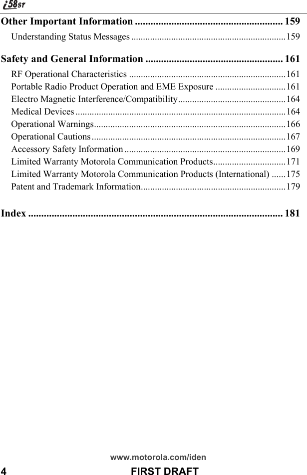 www.motorola.com/iden4                                           FIRST DRAFTOther Important Information ......................................................... 159Understanding Status Messages ..................................................................159Safety and General Information ..................................................... 161RF Operational Characteristics ...................................................................161Portable Radio Product Operation and EME Exposure ..............................161Electro Magnetic Interference/Compatibility..............................................164Medical Devices ..........................................................................................164Operational Warnings..................................................................................166Operational Cautions ...................................................................................167Accessory Safety Information .....................................................................169Limited Warranty Motorola Communication Products...............................171Limited Warranty Motorola Communication Products (International) ......175Patent and Trademark Information..............................................................179Index .................................................................................................. 181
