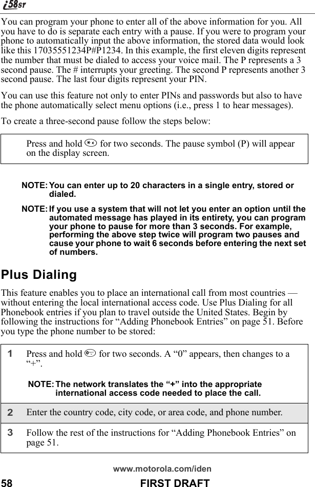 www.motorola.com/iden58                                           FIRST DRAFTYou can program your phone to enter all of the above information for you. All you have to do is separate each entry with a pause. If you were to program your phone to automatically input the above information, the stored data would look like this 17035551234P#P1234. In this example, the first eleven digits represent the number that must be dialed to access your voice mail. The P represents a 3 second pause. The # interrupts your greeting. The second P represents another 3 second pause. The last four digits represent your PIN. You can use this feature not only to enter PINs and passwords but also to have the phone automatically select menu options (i.e., press 1 to hear messages). To create a three-second pause follow the steps below:NOTE: You can enter up to 20 characters in a single entry, stored or dialed.NOTE: If you use a system that will not let you enter an option until the automated message has played in its entirety, you can program your phone to pause for more than 3 seconds. For example, performing the above step twice will program two pauses and cause your phone to wait 6 seconds before entering the next set of numbers.Plus DialingThis feature enables you to place an international call from most countries —without entering the local international access code. Use Plus Dialing for all Phonebook entries if you plan to travel outside the United States. Begin by following the instructions for “Adding Phonebook Entries” on page 51. Before you type the phone number to be stored:Press and hold * for two seconds. The pause symbol (P) will appear on the display screen. 1Press and hold 0 for two seconds. A “0” appears, then changes to a “+”. NOTE: The network translates the “+” into the appropriate international access code needed to place the call. 2Enter the country code, city code, or area code, and phone number.3Follow the rest of the instructions for “Adding Phonebook Entries” on page 51.